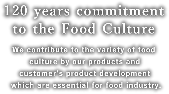 120 years commitment to the Food Culture We contribute to the variety of food culture by our products and customer’s product development which are essential for food industry.
