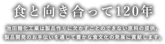 食と向き合って120年 池田糖化工業は製品作りに欠かすことのできない原料の提供製品開発のお手伝いを通じて豊かな食文化の発展に貢献します。