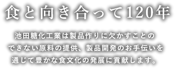 食と向き合って120年 池田糖化工業は製品作りに欠かすことのできない原料の提供製品開発のお手伝いを通じて豊かな食文化の発展に貢献します。